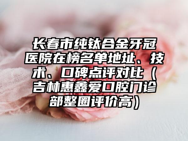 长春市纯钛合金牙冠医院在榜名单地址、技术、口碑点评对比（吉林惠鑫爱口腔门诊部整圈评价高）