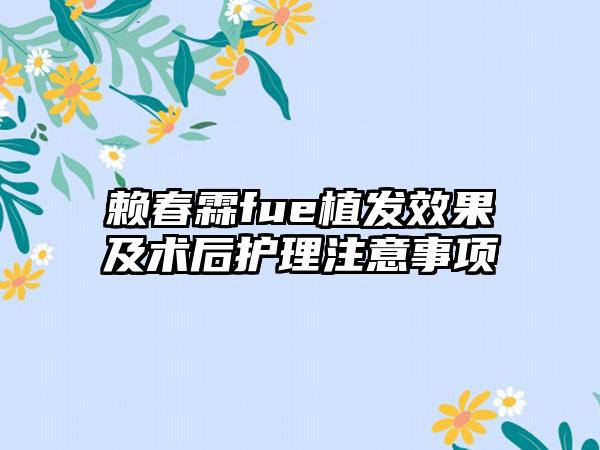 赖春霖fue植发效果及术后护理注意事项