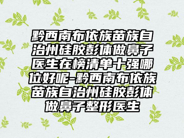 黔西南布依族苗族自治州硅胶彭体做鼻子医生在榜清单十强哪位好呢-黔西南布依族苗族自治州硅胶彭体做鼻子整形医生