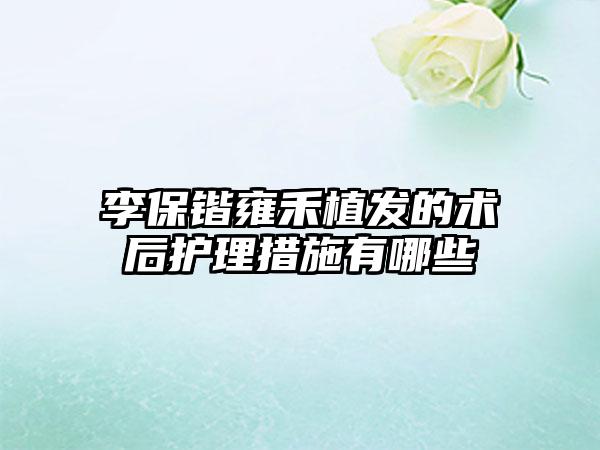 李保锴雍禾植发的术后护理措施有哪些