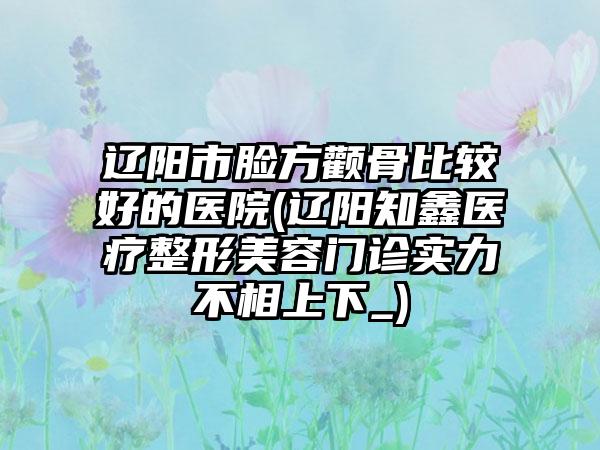 辽阳市脸方颧骨比较好的医院(辽阳知鑫医疗整形美容门诊实力不相上下_)