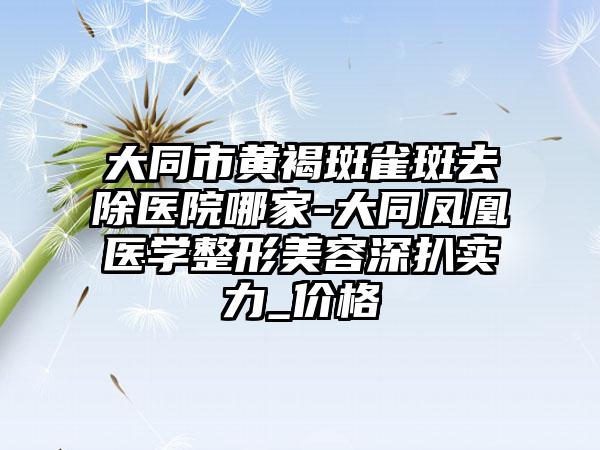 大同市黄褐斑雀斑去除医院哪家-大同凤凰医学整形美容深扒实力_价格