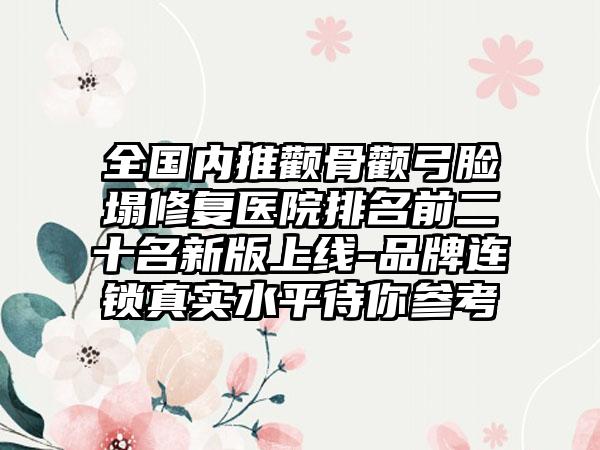 全国内推颧骨颧弓脸塌修复医院排名前二十名新版上线-品牌连锁真实水平待你参考