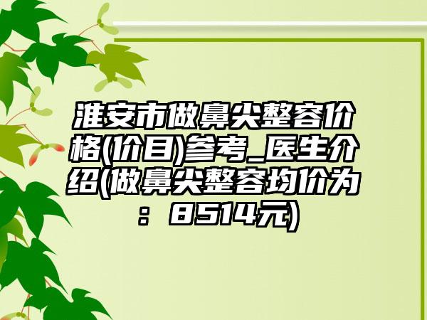 淮安市做鼻尖整容价格(价目)参考_医生介绍(做鼻尖整容均价为：8514元)