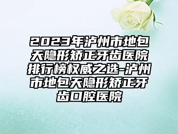 2023年泸州市地包天隐形矫正牙齿医院排行榜权威之选-泸州市地包天隐形矫正牙齿口腔医院