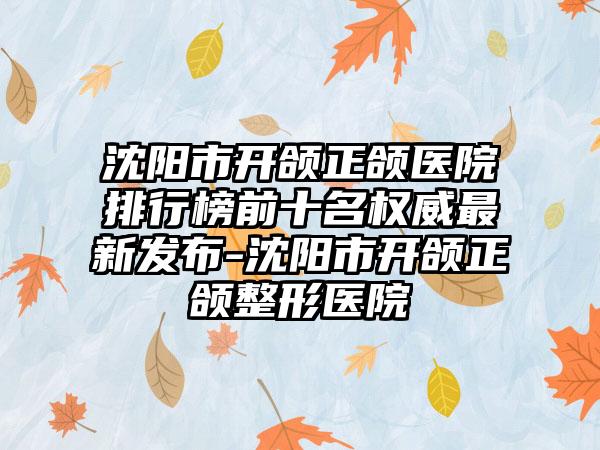 沈阳市开颌正颌医院排行榜前十名权威最新发布-沈阳市开颌正颌整形医院