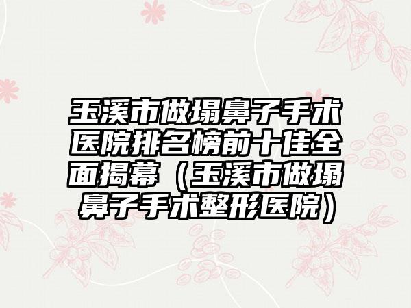 玉溪市做塌鼻子手术医院排名榜前十佳全面揭幕（玉溪市做塌鼻子手术整形医院）