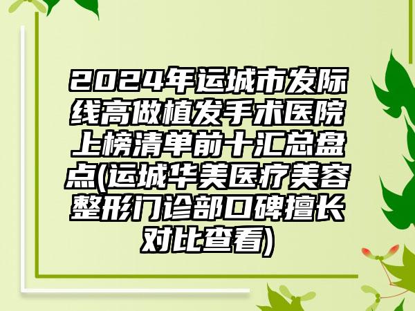 2024年运城市发际线高做植发手术医院上榜清单前十汇总盘点(运城华美医疗美容整形门诊部口碑擅长对比查看)