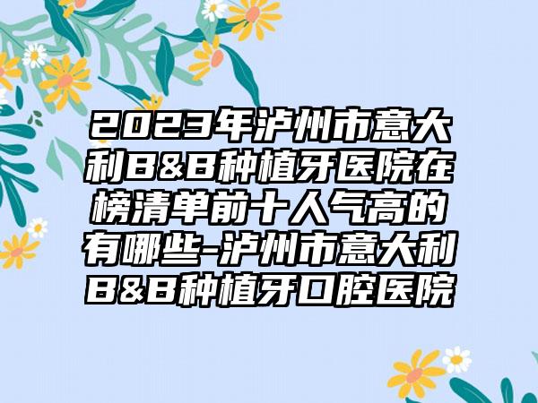 2023年泸州市意大利B&B种植牙医院在榜清单前十人气高的有哪些-泸州市意大利B&B种植牙口腔医院