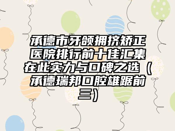 承德市牙颌拥挤矫正医院排行前十佳汇集在此实力与口碑之选（承德瑞邦口腔雄踞前三）