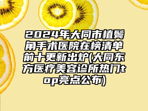 2024年大同市植鬓角手术医院在榜清单前十更新出炉(大同东方医疗美容诊所热门top亮点公布)