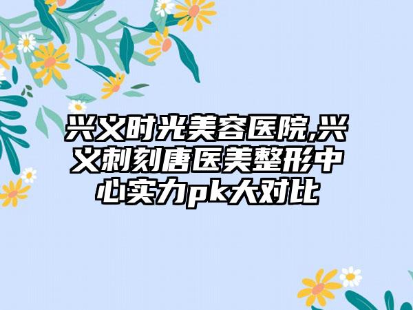 兴义时光美容医院,兴义刺刻唐医美整形中心实力pk大对比