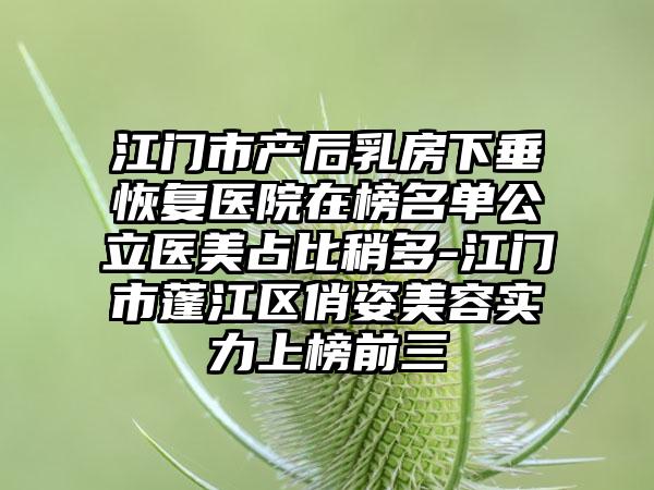 江门市产后乳房下垂恢复医院在榜名单公立医美占比稍多-江门市蓬江区俏姿美容实力上榜前三