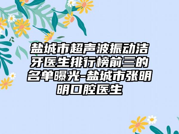 盐城市超声波振动洁牙医生排行榜前三的名单曝光-盐城市张明明口腔医生