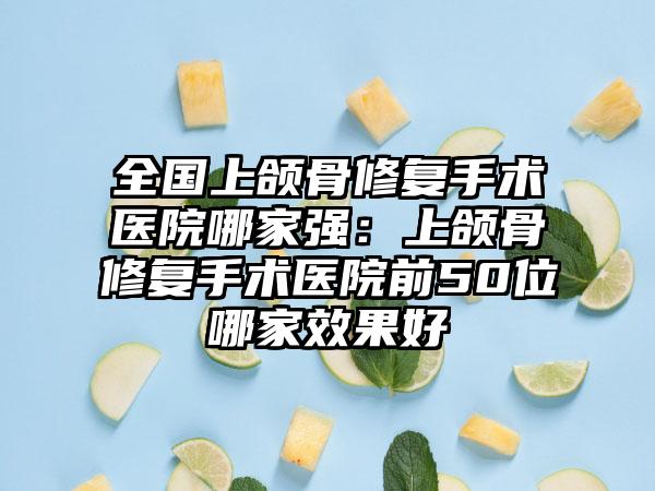 全国上颌骨修复手术医院哪家强：上颌骨修复手术医院前50位哪家效果好