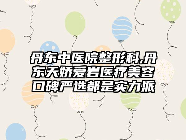 丹东中医院整形科,丹东天娇爱岩医疗美容口碑严选都是实力派