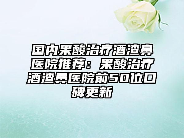 国内果酸治疗酒渣鼻医院推荐：果酸治疗酒渣鼻医院前50位口碑更新