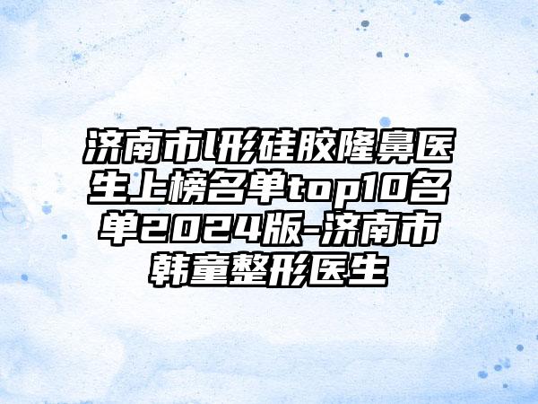 济南市l形硅胶隆鼻医生上榜名单top10名单2024版-济南市韩童整形医生