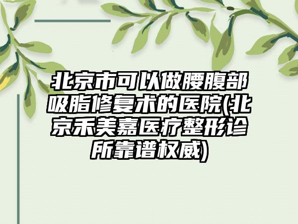 北京市可以做腰腹部吸脂修复术的医院(北京禾美嘉医疗整形诊所靠谱权威)