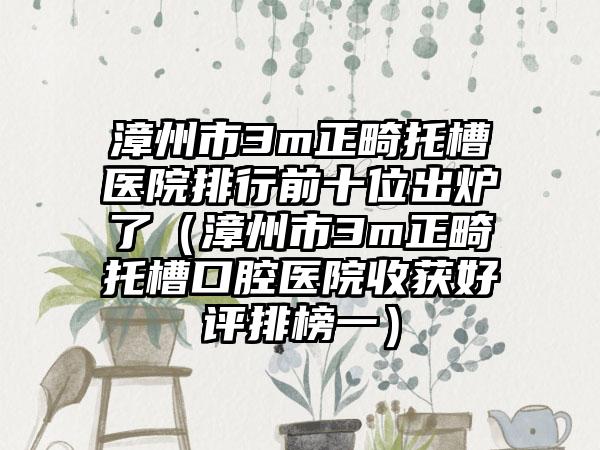 漳州市3m正畸托槽医院排行前十位出炉了（漳州市3m正畸托槽口腔医院收获好评排榜一）