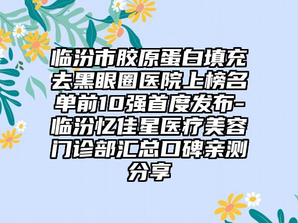 临汾市胶原蛋白填充去黑眼圈医院上榜名单前10强首度发布-临汾忆佳星医疗美容门诊部汇总口碑亲测分享