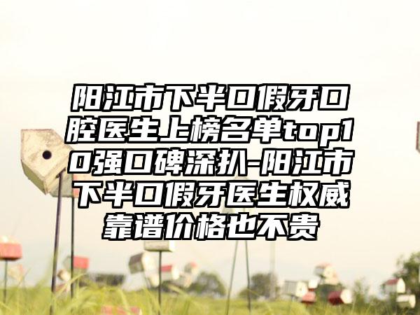 阳江市下半口假牙口腔医生上榜名单top10强口碑深扒-阳江市下半口假牙医生权威靠谱价格也不贵