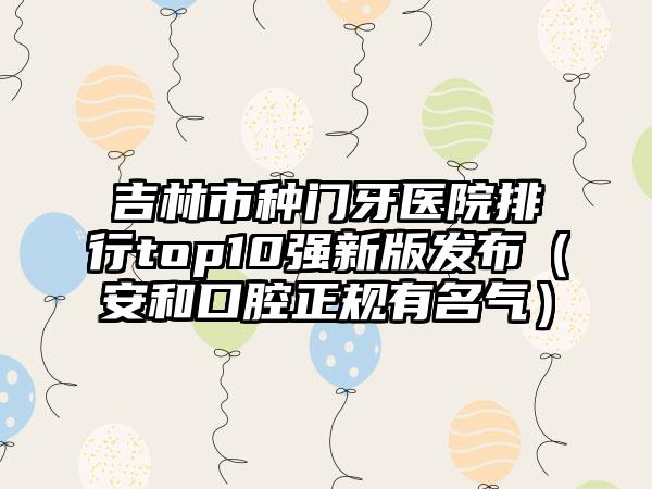 吉林市种门牙医院排行top10强新版发布（安和口腔正规有名气）