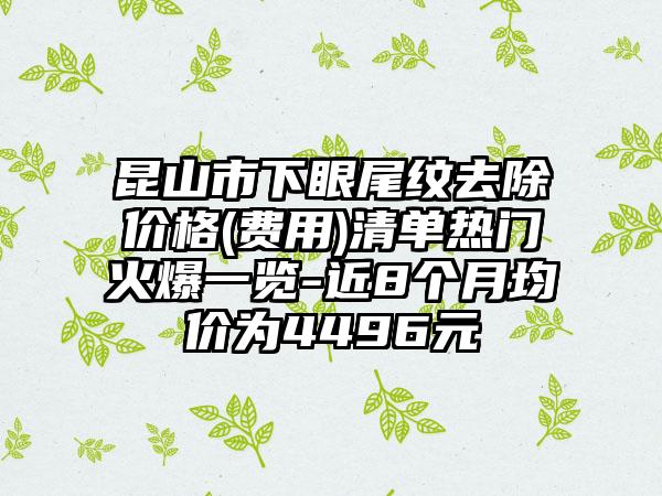 昆山市下眼尾纹去除价格(费用)清单热门火爆一览-近8个月均价为4496元