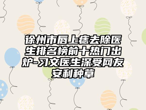 徐州市唇上痣去除医生排名榜前十热门出炉-习文医生深受网友安利种草