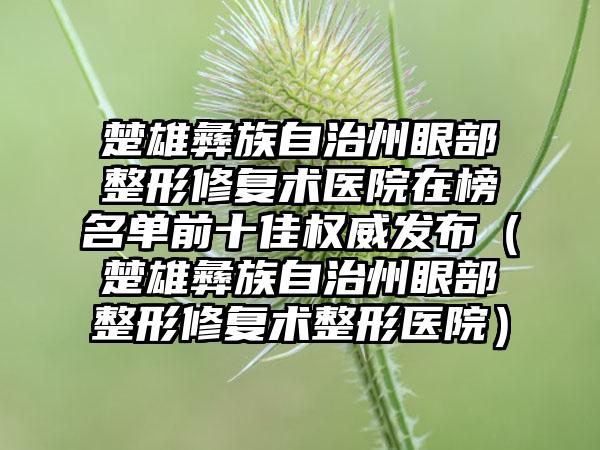 楚雄彝族自治州眼部整形修复术医院在榜名单前十佳权威发布（楚雄彝族自治州眼部整形修复术整形医院）