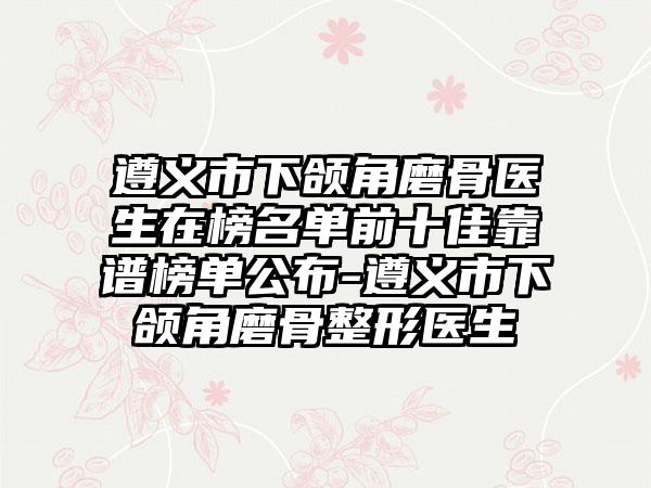 遵义市下颌角磨骨医生在榜名单前十佳靠谱榜单公布-遵义市下颌角磨骨整形医生