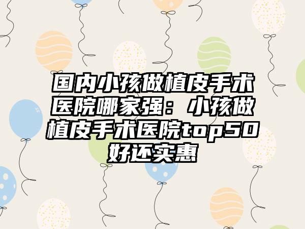 国内小孩做植皮手术医院哪家强：小孩做植皮手术医院top50好还实惠