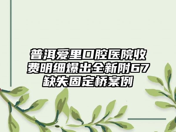 普洱爱里口腔医院收费明细爆出全新附67缺失固定桥案例