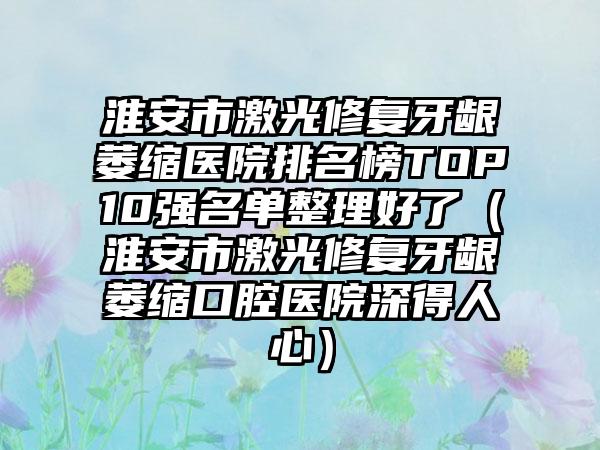 淮安市激光修复牙龈萎缩医院排名榜TOP10强名单整理好了（淮安市激光修复牙龈萎缩口腔医院深得人心）