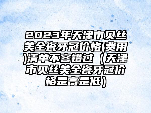 2023年天津市贝丝美全瓷牙冠价格(费用)清单不容错过（天津市贝丝美全瓷牙冠价格是高是低）