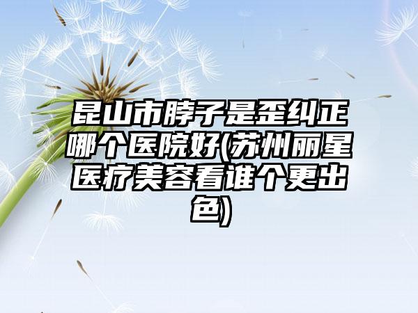 昆山市脖子是歪纠正哪个医院好(苏州丽星医疗美容看谁个更出色)