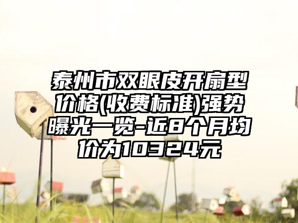 泰州市双眼皮开扇型价格(收费标准)强势曝光一览-近8个月均价为10324元