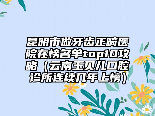 昆明市做牙齿正畸医院在榜名单top10攻略（云南玉贝儿口腔诊所连续几年上榜）