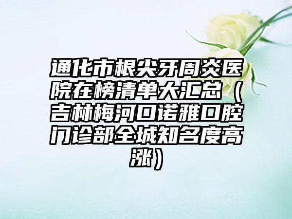 通化市根尖牙周炎医院在榜清单大汇总（吉林梅河口诺雅口腔门诊部全城知名度高涨）