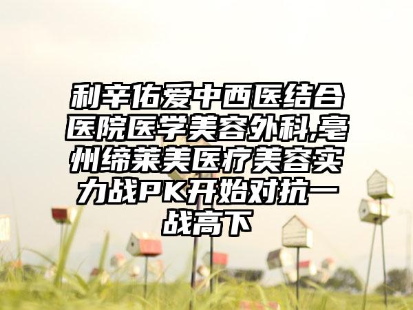 利辛佑爱中西医结合医院医学美容外科,亳州缔莱美医疗美容实力战PK开始对抗一战高下