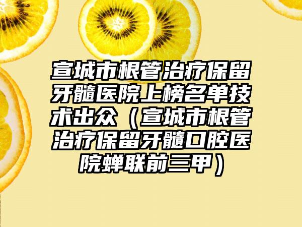 宣城市根管治疗保留牙髓医院上榜名单技术出众（宣城市根管治疗保留牙髓口腔医院蝉联前三甲）