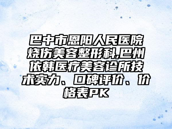 巴中市恩阳人民医院烧伤美容整形科,巴州依韩医疗美容诊所技术实力、口碑评价、价格表PK