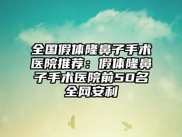 全国假体隆鼻子手术医院推荐：假体隆鼻子手术医院前50名全网安利