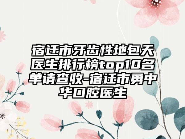 宿迁市牙齿性地包天医生排行榜top10名单请查收-宿迁市勇中华口腔医生