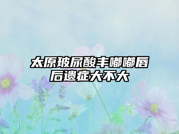 太原玻尿酸丰嘟嘟唇后遗症大不大