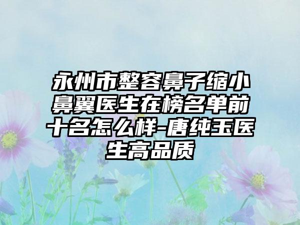 永州市整容鼻子缩小鼻翼医生在榜名单前十名怎么样-唐纯玉医生高品质