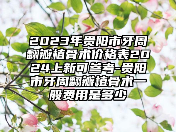 2023年贵阳市牙周翻瓣植骨术价格表2024上新可参考-贵阳市牙周翻瓣植骨术一般费用是多少