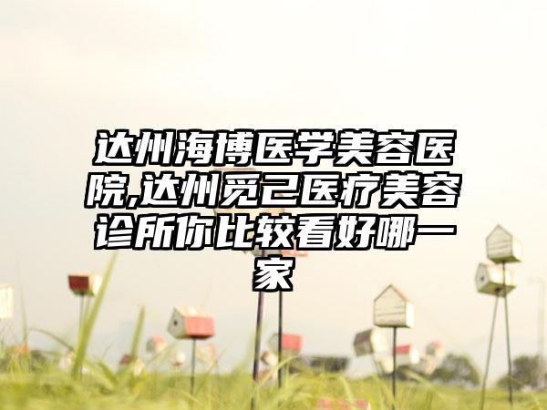 达州海博医学美容医院,达州觅己医疗美容诊所你比较看好哪一家