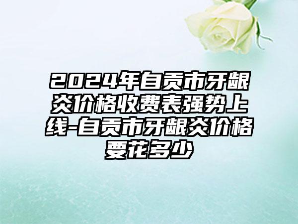 2024年自贡市牙龈炎价格收费表强势上线-自贡市牙龈炎价格要花多少