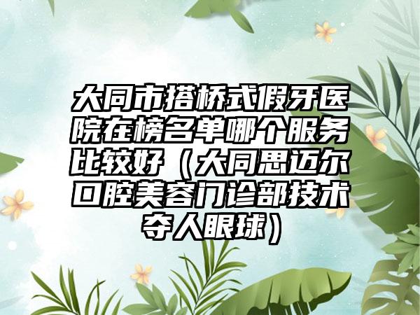 大同市搭桥式假牙医院在榜名单哪个服务比较好（大同思迈尔口腔美容门诊部技术夺人眼球）